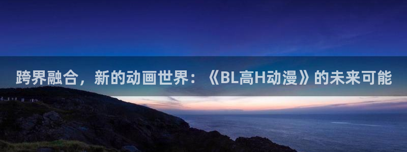 omofun,hanime：跨界融合，新的动画世界：《BL高H动漫》的未来可能