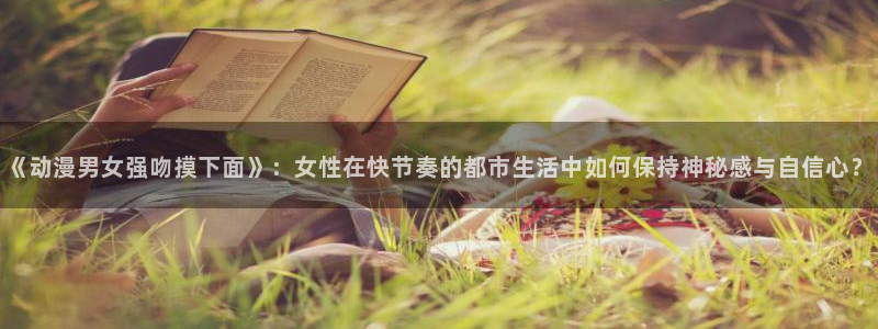 omofun最新：《动漫男女强吻摸下面》：女性在快节奏的都市生活中如何保持神秘感与自信心？